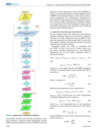 S. Rehman et al.: Optimal Design and Model Predictive Control of Standalone HRES
FIGURE 14. Applied scheme for optimal sizing of HRES [34].
ation profiles, economic and technical circumstances, mod-
eling constraints, suggested energy management, scheme,
GHG evaluation parameters [6], [32] with TNPC as the main
objective of design optimization scheme [32]. HOMER cal-
culates a one-year optimal design to evaluate different aspects
of HRES which includes technical, environmental, and eco-
nomic considerations [74]. Subsequently, extrapolation of
costs operates for the remaining years throughout the project
life, to ensure reliable generation and consumption balance
on an hourly basis [32]. After finishing the testing stage for
all possible configurations, the viable plans are selected and
ranked in terms of design objective.
A. OBJECTIVE FUNCTION AND CONSTRAINTS
The past literature studies have taken into account different
evaluation standards reported in [34] which are applied to
determine the viable configuration plan of HRES. In this
study, the annualized cost of the system (ASC) is used as the
main objective function with LLP and emission as the main
constraints are described as follows.
Annualized system cost (ASC) or annualized total
cost (ATC) in $/yr is the sum of system capital cost
per annum, annualized maintenance cost, and annualized
replacement cost for each model component which is
expressed as follows
ASC = Acapt,cos t +Amaint,cos t +Arepl,cos t + Afuel,cos t (33)
with
Acapt,cos t = Ccapt · CRF(i, n) (34)
where Ccapt is the capital value for each HRES component
(in US$), i is annualized interest and n is project life. CRF is
described as
CRF =
i(1 + i)n
(1 + i)n − 1
(35)
where i is expressed as
i =
inom − finf
1 + finf
(36)
Operation and maintenance cost are represented as
Amaint,cos t = Amaint,cos t(n1) · (1 + finf)n
(37)
Amaint,cos t (n1) is the first-year cost of the corresponding
component. Replacement cost is related as
Arepl,cos t = Crepl · SFF(i, nrepl) (38)
where Crepl is the replacement cost of each component
(in US$), nrepl is the component of life in years. SFF is given
below.
SFF =
i
(1 + i)n − 1
(39)
LCOE in $/kWh is the ratio of ASC and generated electricity
which is derived as
LCOE =
ASC
TEgen
(40)
29784 VOLUME 8, 2020
 