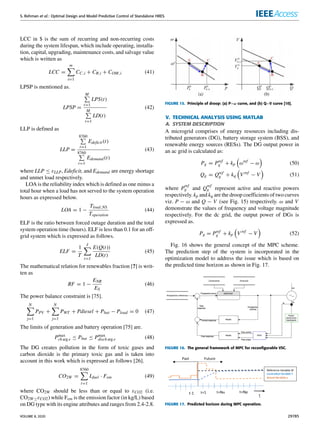 S. Rehman et al.: Optimal Design and Model Predictive Control of Standalone HRES
LCC in $ is the sum of recurring and non-recurring costs
during the system lifespan, which include operating, installa-
tion, capital, upgrading, maintenance costs, and salvage value
which is written as
LCC =
m
X
i=1
CC,i + CR,i + COM,i (41)
LPSP is mentioned as.
LPSP =
M
P
t=1
LPS(t)
M
P
t=1
LD(t)
(42)
LLP is defined as
LLP =
8760
P
t=1
Edeficit(t)
8760
P
t=1
Edemand (t)
(43)
where LLP ≤ εLLP, Edeficit, and Edemand are energy shortage
and unmet load respectively.
LOA is the reliability index which is defined as one minus a
total hour when a load has not served to the system operation
hours as expressed below.
LOA = 1 −
Tload,NS
Toperation
(44)
ELF is the ratio between forced outage duration and the total
system operation time (hours). ELF is less than 0.1 for an off-
grid system which is expressed as follows.
ELF =
1
T
J
X
t=1
E(Q(t))
LD(t)
(45)
The mathematical relation for renewables fraction [?] is writ-
ten as
RF = 1 −
ENR
ES
(46)
The power balance constraint is [75].
N
X
j=1
PPV +
N
X
j=1
PWT + Pdiesel + Pbat − Pload = 0 (47)
The limits of generation and battery operation [75] are.
Pmax
ch arg e ≤ Pbat ≤ Pmax
disch arg e (48)
The DG creates pollution in the form of toxic gases and
carbon dioxide is the primary toxic gas and is taken into
account in this work which is expressed as follows [26].
CO2W =
8760
X
t=1
Lfuel · Fem (49)
where CO2W should be less than or equal to εCO2 (i.e.
CO2W≤εCO2) while Fem is the emission factor (in kg/L) based
on DG type with its engine attributes and ranges from 2.4-2.8.
FIGURE 15. Principle of droop: (a) P−ω curve, and (b) Q−V curve [10].
V. TECHNICAL ANALYSIS USING MATLAB
A. SYSTEM DESCRIPTION
A microgrid comprises of energy resources including dis-
tributed generators (DG), battery storage system (BSS), and
renewable energy sources (RESs). The DG output power in
an ac grid is calculated as:
Pg = Pref
g + kp

ωref
− ω

(50)
Qg = Qref
g + kq

Vref
− V

(51)
where P
ref
g and Q
ref
g represent active and reactive powers
respectively. kp and kq are the droop coefficients of two curves
viz. P − ω and Q − V (see Fig. 15) respectively. ω and V
demonstrate the values of frequency and voltage magnitude
respectively. For the dc grid, the output power of DGs is
expressed as.
Pg = Pref
g + kp

Vref
− V

(52)
Fig. 16 shows the general concept of the MPC scheme.
The prediction step of the system is incorporated in the
optimization model to address the issue which is based on
the predicted time horizon as shown in Fig. 17.
FIGURE 16. The general framework of MPC for reconfigurable VSC.
FIGURE 17. Predicted horizon during MPC operation.
VOLUME 8, 2020 29785
 