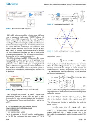 S. Rehman et al.: Optimal Design and Model Predictive Control of Standalone HRES
FIGURE 18. Demonstration of HMG test system.
FCS-MPC is implemented for a bidirectional VSC con-
verter to regulate the load voltage. FCS-MPC scheme with
2-level 3-phase VSC is suggested in this work. The applied
control strategy chooses the most feasible state from seven
switching states for minimizing the cost function. Simulation
results demonstrate compensation of disturbance from loads,
and sources while the load voltage is in continuous mode
for tracking the reference signal of the voltage. A buck-
boost control is used for the regulation of the dc voltage.
The renewables converters of PV and WT are implemented
to extract maximum power. The following section discusses
the control as well as management strategies.
Fig. 19 depicts the applied FCS-MPC concept. The param-
eters required to address and resolve the particular issue
is highlighted with symbol v. The external perturbation is
symbolized with d. The control signal is highlighted with
symbol c. The forecasting parameter is expressed with a sym-
bol w. With the measurement values of the current system (v)
and forecasting parameter (d), the simulation is executed with
an optimizer.
FIGURE 19. Suggested FCS-MPC scheme of a bidirectional VSC.
MPC strategy is used for main VSC control. Contrary to the
conventional controls, FCS-MPC does not need to apply
the control with inner and outer loops or PWM techniques
The working rule of the suggested methodology is described
in [57].
B. PREDICTIVE CONTROL OF VOLTAGE SOURCE
CONVERTERS IN MICROGRIDS DURING
RECONFIGURATION
1) AFE RECTIFICATION MODE
For the development of the AFE rectifier model as shown
in Fig. 20, the continuous state-space model of VSC is
FIGURE 20. Predictive power control of AFE VSC.
FIGURE 21. Possible switching states of a 2-level, 3-phase VSC.
explained as follows:
Ls
dis
dt
= vs − vr − Rsis (53)
where Ls, Rs are respectively the inductance and resistance
of the RLC filter. The parameters like vs vr and is are rep-
resenting respectively the voltages of source, rectifier and
input current. Fig. 21 shows the generated voltage vectors of
VSC. Discrete-time state-space modeling for the prediction
of current is represented as:
is(k + 1) =

1−
RsTs
Ls

is(k)+
Ts
Ls
[vs(k)−vr (k)] (54)

isα(k + 1)
isβ(k + 1)

=

1 −
RsTs
Ls
 
isα(k)
isβ(k)

+
Ts
Ls

vsα(k) − vrα(k)
vsβ(k) − vrβ(k)

(55)
where Ts shows the sampling time and the following relation-
ships represent the predicted value for instantaneous powers
(active and reactive):
Pi(k + 1) = Re {vs(k + 1)is(k + 1)} = vsαisα + vsβisβ (56)
Qi(k + 1) = Im {vs(k + 1)is(k + 1)} = vsαisα + vsβisβ (57)
The following cost function is applied for the predictive
power control.
gr =
 