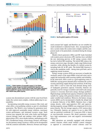 S. Rehman et al.: Optimal Design and Model Predictive Control of Standalone HRES
FIGURE 3. Global statistics of renewable energy [11] (a) Global
renewable energy changes (b) Global installed wind capacity, total
installed capacity in 2018 is 594GW with 53.9GW newly added capacity(c)
Global installed PV capacity, total installed capacity in 2018 is 505GW
with 100GW newly added capacity.
systems into decentralized systems with the same fossil fuels
makes the system more complex, without addressing its sus-
tainability.
Incorporating renewable energy resources (like wind, and
solar) offers a non-polluting solution as part of a distributed
generation. The World is now looking for generation mod-
els with improved sustainable energy solutions, maximum
system performance, and minimum resource usage. Such
systems may integrate the wind, solar, hydro and hydrogen
sourced through small and medium wind turbines (WT),
photovoltaics (PV), micro-hydro turbines, and hydrogen cells
(FC). Geothermal energy, ocean energy, biomass, and biogas
are also primary energy resources, which can be incorporated
with the common renewables. However, biomass and biogas
FIGURE 4. Top five global suppliers of PV inverter.
need constant fuel supply and therefore are not suitable for
small residential or industrial loads. Also, incorporating FC
into a system makes the system more complex and this com-
ponent needs to be particularly considered during the design
phase [3].
Modern diesel generators (DGs) and DC loads furnished
with modern power electronics (PE) interface have unfolded
the new interesting purview in DC energy systems which
has led to hybrid MG modeling. The hybrid MG reduces the
energy conversion stage, through a single-stage bidirectional
converter, while offering the benefits of a hybrid system by
including both AC & DC grids. The hybrid MG function is
vital in the standalone mode - during main grid fault, and in
supplying remote locations.
Energy storage systems (ESS) are necessary to handle the
stochastic nature of the major RERs (wind and solar) and to
supply the load profile while ensuring stability and reliability.
In the short-term, ESS is used as a grid-supporting entity to
fulfill the varying power demand and to maintain the system
security and energy supply during load variations. In the long-
term, ESS is used to meet the load demand during times
of inadequate generation capacity. Currently, batteries are
generally used for storage in medium and small-scale energy
systems to overcome short-term energy shortage problems.
High discharge and high load capacity of batteries make them
suitable for coping with generation defects and deficiencies
under variable load conditions. Moreover, the battery storage
system (BSS) can be incorporated to handle the abrupt load
or dynamic behavior of the HRES. Batteries have a high
energy density, while supercapacitors (SC) and supercon-
ducting magnetic storage (SMES) can compensate for its low
power density. The low storage capacity of SC restricts their
use. Ultimately, batteries are superior in use to other ESS
and are preferred worldwide [1]. Long-term ESS is based
on non-renewable resources like diesel generators which
have high maintenance costs and negative environmental
effects [7].
MG operations are normally equipped with advanced
control structure which needs modern control strategies
as opposed to conventional control schemes used for
29770 VOLUME 8, 2020
 