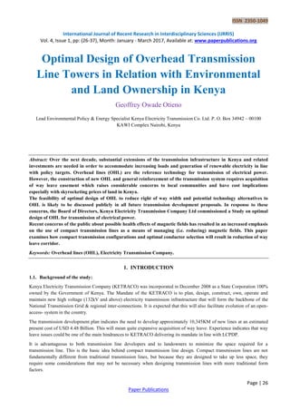 ISSN 2350-1049
International Journal of Recent Research in Interdisciplinary Sciences (IJRRIS)
Vol. 4, Issue 1, pp: (26-37), Month: January - March 2017, Available at: www.paperpublications.org
Page | 26
Paper Publications
Optimal Design of Overhead Transmission
Line Towers in Relation with Environmental
and Land Ownership in Kenya
Geoffrey Owade Otieno
Lead Environmental Policy & Energy Specialist Kenya Electricity Transmission Co. Ltd. P. O. Box 34942 – 00100
KAWI Complex Nairobi, Kenya
Abstract: Over the next decade, substantial extensions of the transmission infrastructure in Kenya and related
investments are needed in order to accommodate increasing loads and generation of renewable electricity in line
with policy targets. Overhead lines (OHL) are the reference technology for transmission of electrical power.
However, the construction of new OHL and general reinforcement of the transmission system requires acquisition
of way leave easement which raises considerable concerns to local communities and have cost implications
especially with skyrocketing prices of land in Kenya.
The feasibility of optimal design of OHL to reduce right of way width and potential technology alternatives to
OHL is likely to be discussed publicly in all future transmission development proposals. In response to these
concerns, the Board of Directors, Kenya Electricity Transmission Company Ltd commissioned a Study on optimal
design of OHL for transmission of electrical power.
Recent concerns of the public about possible health effects of magnetic fields has resulted in an increased emphasis
on the use of compact transmission lines as a means of managing (i.e. reducing) magnetic fields. This paper
examines how compact transmission configurations and optimal conductor selection will result in reduction of way
leave corridor.
Keywords: Overhead lines (OHL), Electricity Transmission Company.
1. INTRODUCTION
1.1. Background of the study:
Kenya Electricity Transmission Company (KETRACO) was incorporated in December 2008 as a State Corporation 100%
owned by the Government of Kenya. The Mandate of the KETRACO is to plan, design, construct, own, operate and
maintain new high voltage (132kV and above) electricity transmission infrastructure that will form the backbone of the
National Transmission Grid & regional inter-connections. It is expected that this will also facilitate evolution of an open-
access- system in the country.
The transmission development plan indicates the need to develop approximately 10,345KM of new lines at an estimated
present cost of USD 4.48 Billion. This will mean quite expansive acquisition of way leave. Experience indicates that way
leave issues could be one of the main hindrances to KETRACO delivering its mandate in line with LCPDP.
It is advantageous to both transmission line developers and to landowners to minimize the space required for a
transmission line. This is the basic idea behind compact transmission line design. Compact transmission lines are not
fundamentally different from traditional transmission lines, but because they are designed to take up less space, they
require some considerations that may not be necessary when designing transmission lines with more traditional form
factors.
 
