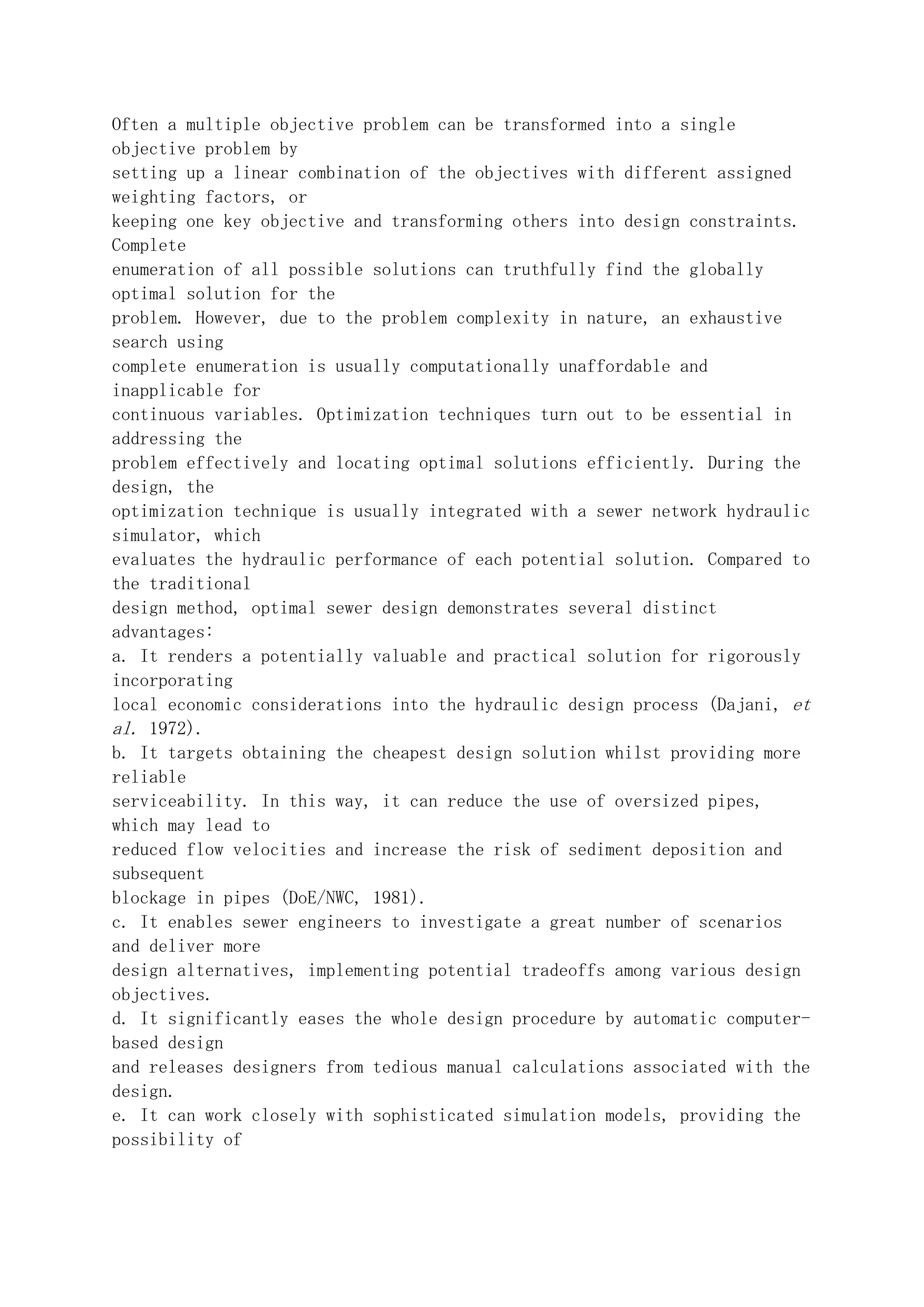 Often a multiple objective problem can be transformed into a single
objective problem by
setting up a linear combination of the objectives with different assigned
weighting factors, or
keeping one key objective and transforming others into design constraints.
Complete
enumeration of all possible solutions can truthfully find the globally
optimal solution for the
problem. However, due to the problem complexity in nature, an exhaustive
search using
complete enumeration is usually computationally unaffordable and
inapplicable for
continuous variables. Optimization techniques turn out to be essential in
addressing the
problem effectively and locating optimal solutions efficiently. During the
design, the
optimization technique is usually integrated with a sewer network hydraulic
simulator, which
evaluates the hydraulic performance of each potential solution. Compared to
the traditional
design method, optimal sewer design demonstrates several distinct
advantages:
a. It renders a potentially valuable and practical solution for rigorously
incorporating
local economic considerations into the hydraulic design process (Dajani, et
al. 1972).
b. It targets obtaining the cheapest design solution whilst providing more
reliable
serviceability. In this way, it can reduce the use of oversized pipes,
which may lead to
reduced flow velocities and increase the risk of sediment deposition and
subsequent
blockage in pipes (DoE/NWC, 1981).
c. It enables sewer engineers to investigate a great number of scenarios
and deliver more
design alternatives, implementing potential tradeoffs among various design
objectives.
d. It significantly eases the whole design procedure by automatic computer-
based design
and releases designers from tedious manual calculations associated with the
design.
e. It can work closely with sophisticated simulation models, providing the
possibility of
 