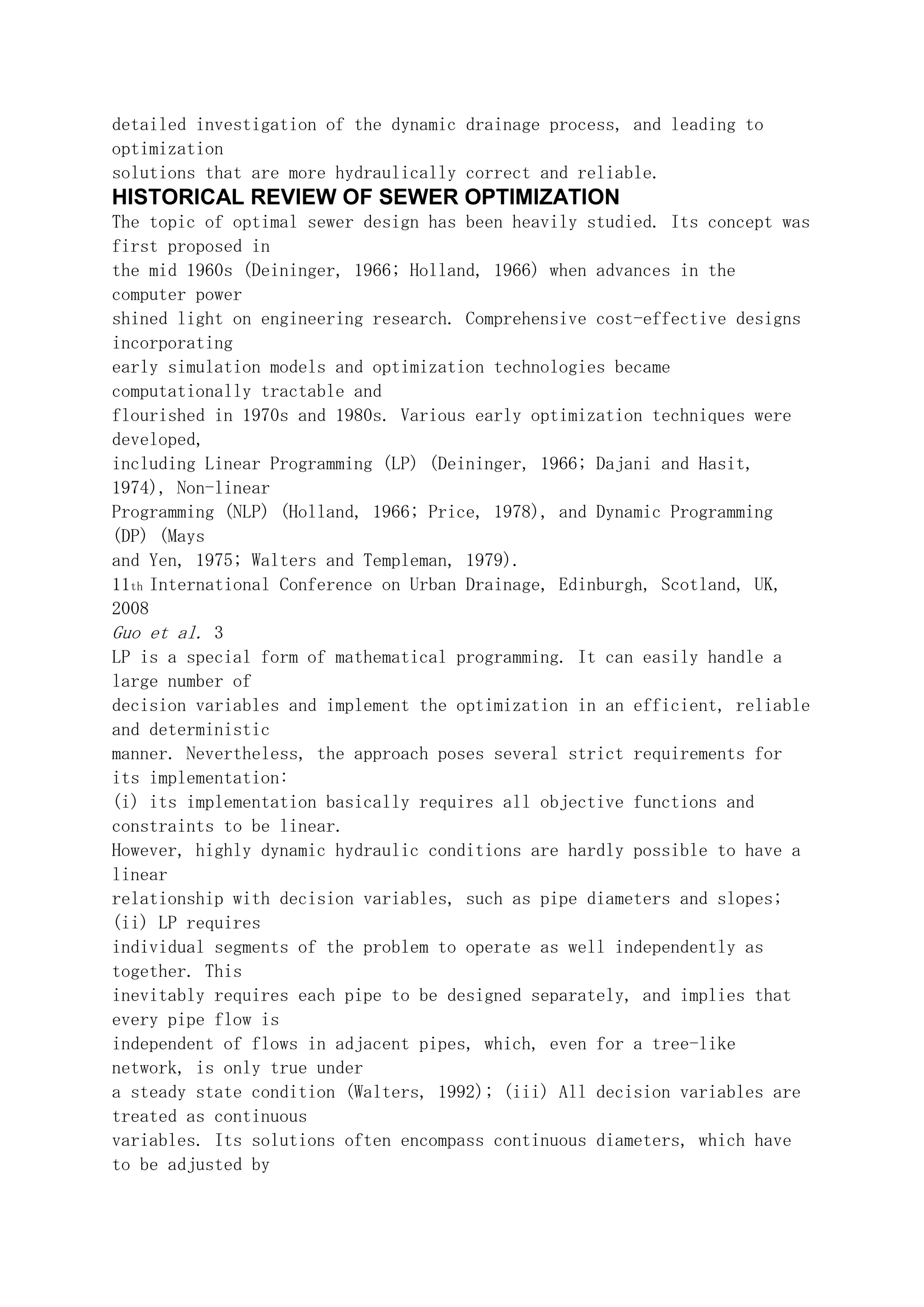 detailed investigation of the dynamic drainage process, and leading to
optimization
solutions that are more hydraulically correct and reliable.
HISTORICAL REVIEW OF SEWER OPTIMIZATION
The topic of optimal sewer design has been heavily studied. Its concept was
first proposed in
the mid 1960s (Deininger, 1966; Holland, 1966) when advances in the
computer power
shined light on engineering research. Comprehensive cost-effective designs
incorporating
early simulation models and optimization technologies became
computationally tractable and
flourished in 1970s and 1980s. Various early optimization techniques were
developed,
including Linear Programming (LP) (Deininger, 1966; Dajani and Hasit,
1974), Non-linear
Programming (NLP) (Holland, 1966; Price, 1978), and Dynamic Programming
(DP) (Mays
and Yen, 1975; Walters and Templeman, 1979).
11th International Conference on Urban Drainage, Edinburgh, Scotland, UK,
2008
Guo et al. 3
LP is a special form of mathematical programming. It can easily handle a
large number of
decision variables and implement the optimization in an efficient, reliable
and deterministic
manner. Nevertheless, the approach poses several strict requirements for
its implementation:
(i) its implementation basically requires all objective functions and
constraints to be linear.
However, highly dynamic hydraulic conditions are hardly possible to have a
linear
relationship with decision variables, such as pipe diameters and slopes;
(ii) LP requires
individual segments of the problem to operate as well independently as
together. This
inevitably requires each pipe to be designed separately, and implies that
every pipe flow is
independent of flows in adjacent pipes, which, even for a tree-like
network, is only true under
a steady state condition (Walters, 1992); (iii) All decision variables are
treated as continuous
variables. Its solutions often encompass continuous diameters, which have
to be adjusted by
 