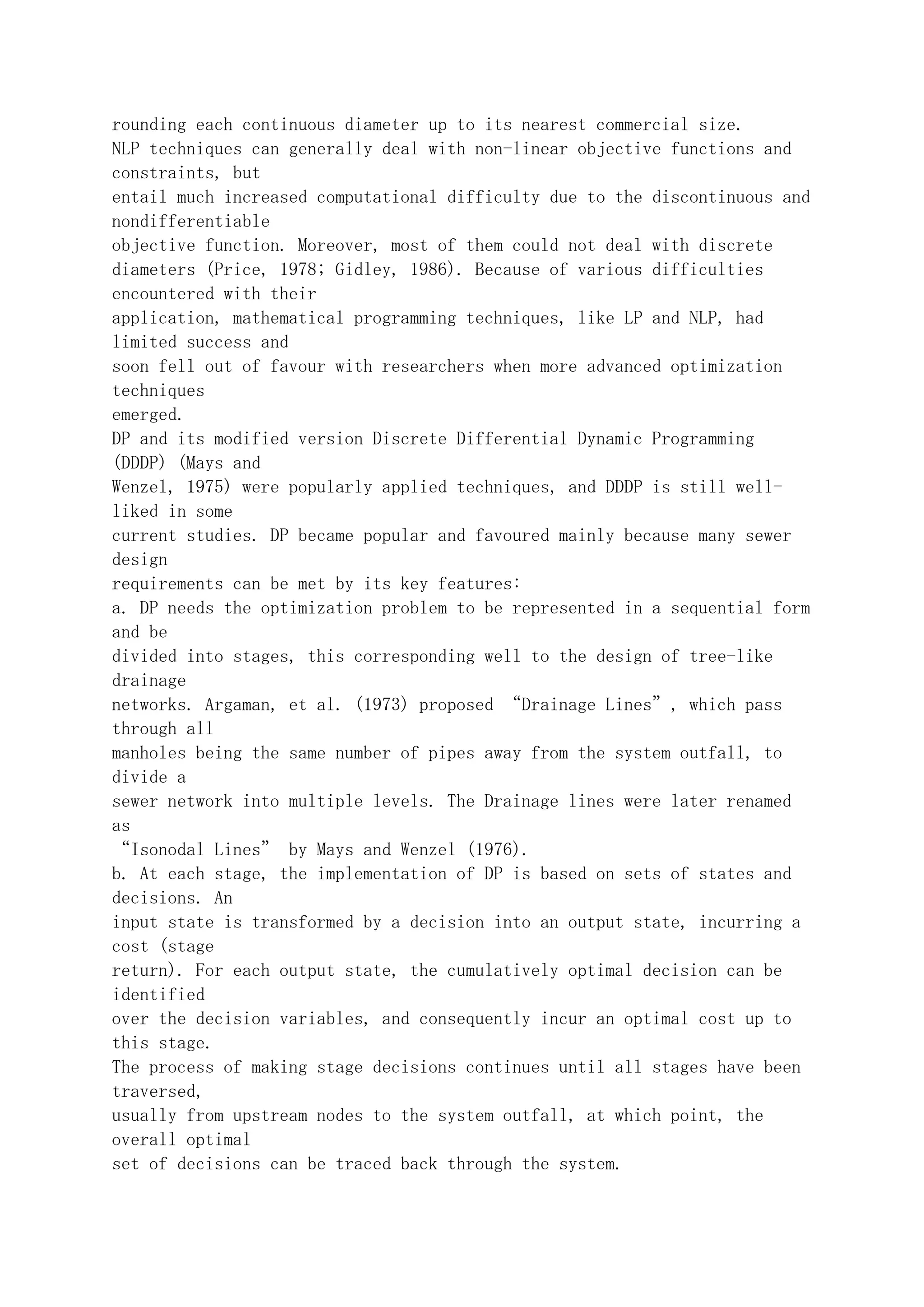 rounding each continuous diameter up to its nearest commercial size.
NLP techniques can generally deal with non-linear objective functions and
constraints, but
entail much increased computational difficulty due to the discontinuous and
nondifferentiable
objective function. Moreover, most of them could not deal with discrete
diameters (Price, 1978; Gidley, 1986). Because of various difficulties
encountered with their
application, mathematical programming techniques, like LP and NLP, had
limited success and
soon fell out of favour with researchers when more advanced optimization
techniques
emerged.
DP and its modified version Discrete Differential Dynamic Programming
(DDDP) (Mays and
Wenzel, 1975) were popularly applied techniques, and DDDP is still well-
liked in some
current studies. DP became popular and favoured mainly because many sewer
design
requirements can be met by its key features:
a. DP needs the optimization problem to be represented in a sequential form
and be
divided into stages, this corresponding well to the design of tree-like
drainage
networks. Argaman, et al. (1973) proposed “Drainage Lines”, which pass
through all
manholes being the same number of pipes away from the system outfall, to
divide a
sewer network into multiple levels. The Drainage lines were later renamed
as
“Isonodal Lines” by Mays and Wenzel (1976).
b. At each stage, the implementation of DP is based on sets of states and
decisions. An
input state is transformed by a decision into an output state, incurring a
cost (stage
return). For each output state, the cumulatively optimal decision can be
identified
over the decision variables, and consequently incur an optimal cost up to
this stage.
The process of making stage decisions continues until all stages have been
traversed,
usually from upstream nodes to the system outfall, at which point, the
overall optimal
set of decisions can be traced back through the system.
 