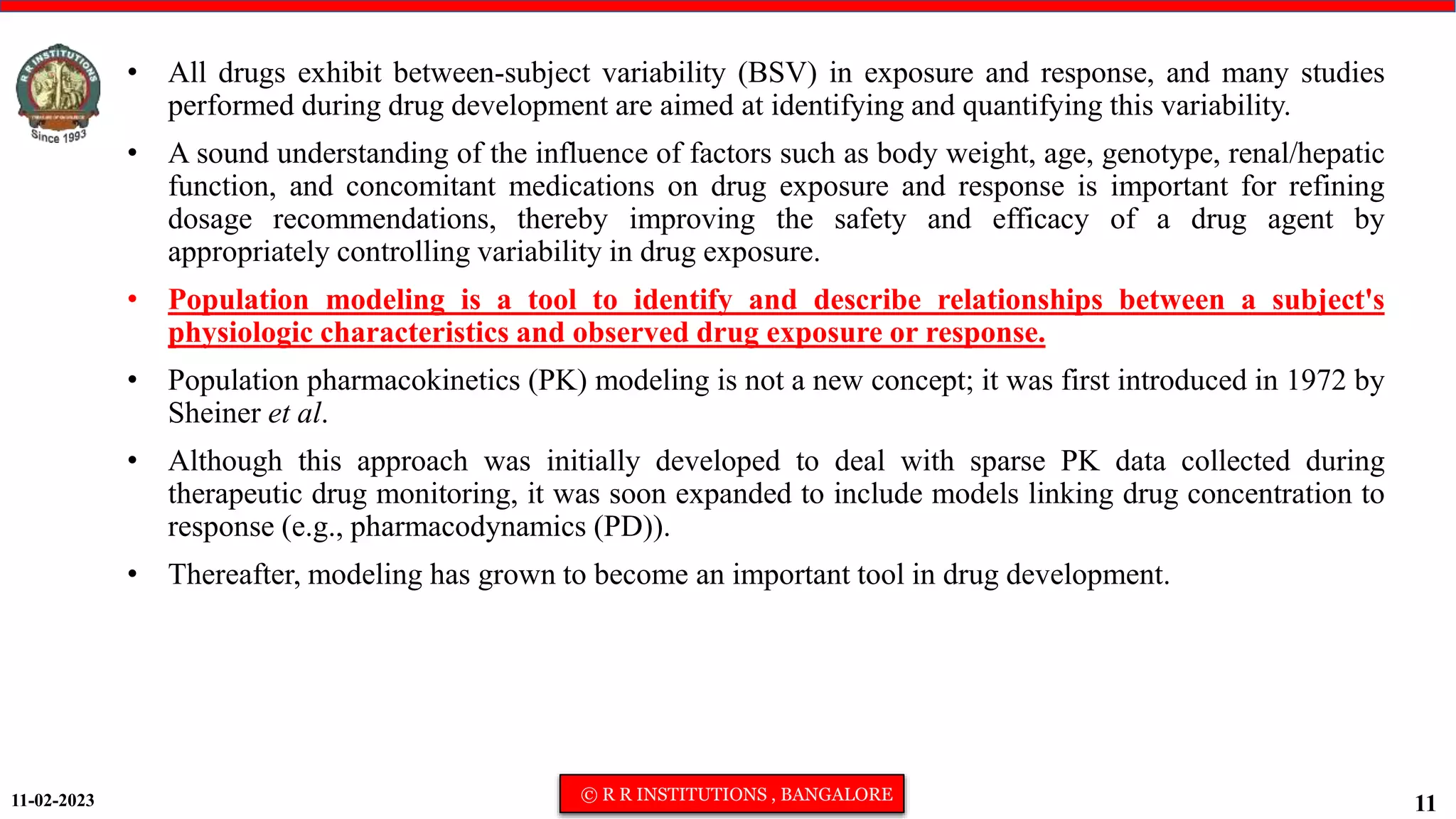 11-02-2023 © R R INSTITUTIONS , BANGALORE
11
• All drugs exhibit between-subject variability (BSV) in exposure and response, and many studies
performed during drug development are aimed at identifying and quantifying this variability.
• A sound understanding of the influence of factors such as body weight, age, genotype, renal/hepatic
function, and concomitant medications on drug exposure and response is important for refining
dosage recommendations, thereby improving the safety and efficacy of a drug agent by
appropriately controlling variability in drug exposure.
• Population modeling is a tool to identify and describe relationships between a subject's
physiologic characteristics and observed drug exposure or response.
• Population pharmacokinetics (PK) modeling is not a new concept; it was first introduced in 1972 by
Sheiner et al.
• Although this approach was initially developed to deal with sparse PK data collected during
therapeutic drug monitoring, it was soon expanded to include models linking drug concentration to
response (e.g., pharmacodynamics (PD)).
• Thereafter, modeling has grown to become an important tool in drug development.
 