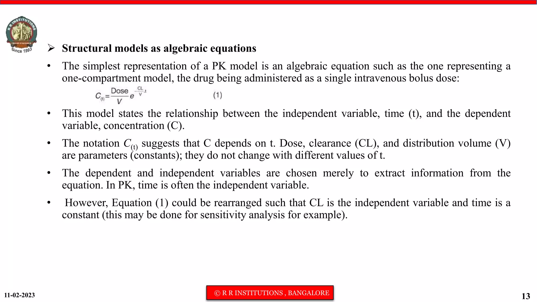 11-02-2023 © R R INSTITUTIONS , BANGALORE
13
 Structural models as algebraic equations
• The simplest representation of a PK model is an algebraic equation such as the one representing a
one-compartment model, the drug being administered as a single intravenous bolus dose:
• This model states the relationship between the independent variable, time (t), and the dependent
variable, concentration (C).
• The notation C(t) suggests that C depends on t. Dose, clearance (CL), and distribution volume (V)
are parameters (constants); they do not change with different values of t.
• The dependent and independent variables are chosen merely to extract information from the
equation. In PK, time is often the independent variable.
• However, Equation (1) could be rearranged such that CL is the independent variable and time is a
constant (this may be done for sensitivity analysis for example).
 