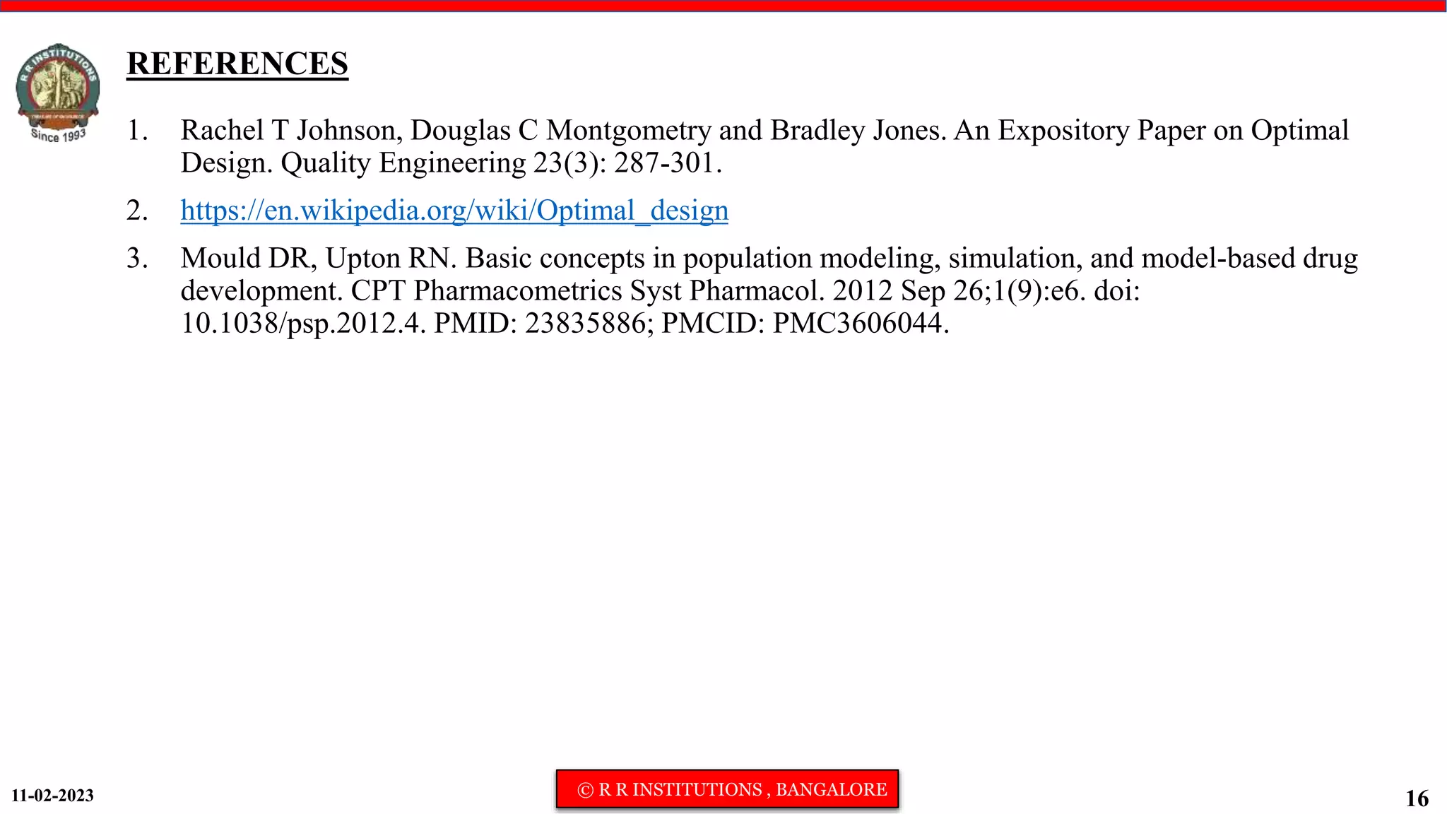 11-02-2023 © R R INSTITUTIONS , BANGALORE
16
REFERENCES
1. Rachel T Johnson, Douglas C Montgometry and Bradley Jones. An Expository Paper on Optimal
Design. Quality Engineering 23(3): 287-301.
2. https://en.wikipedia.org/wiki/Optimal_design
3. Mould DR, Upton RN. Basic concepts in population modeling, simulation, and model-based drug
development. CPT Pharmacometrics Syst Pharmacol. 2012 Sep 26;1(9):e6. doi:
10.1038/psp.2012.4. PMID: 23835886; PMCID: PMC3606044.
 