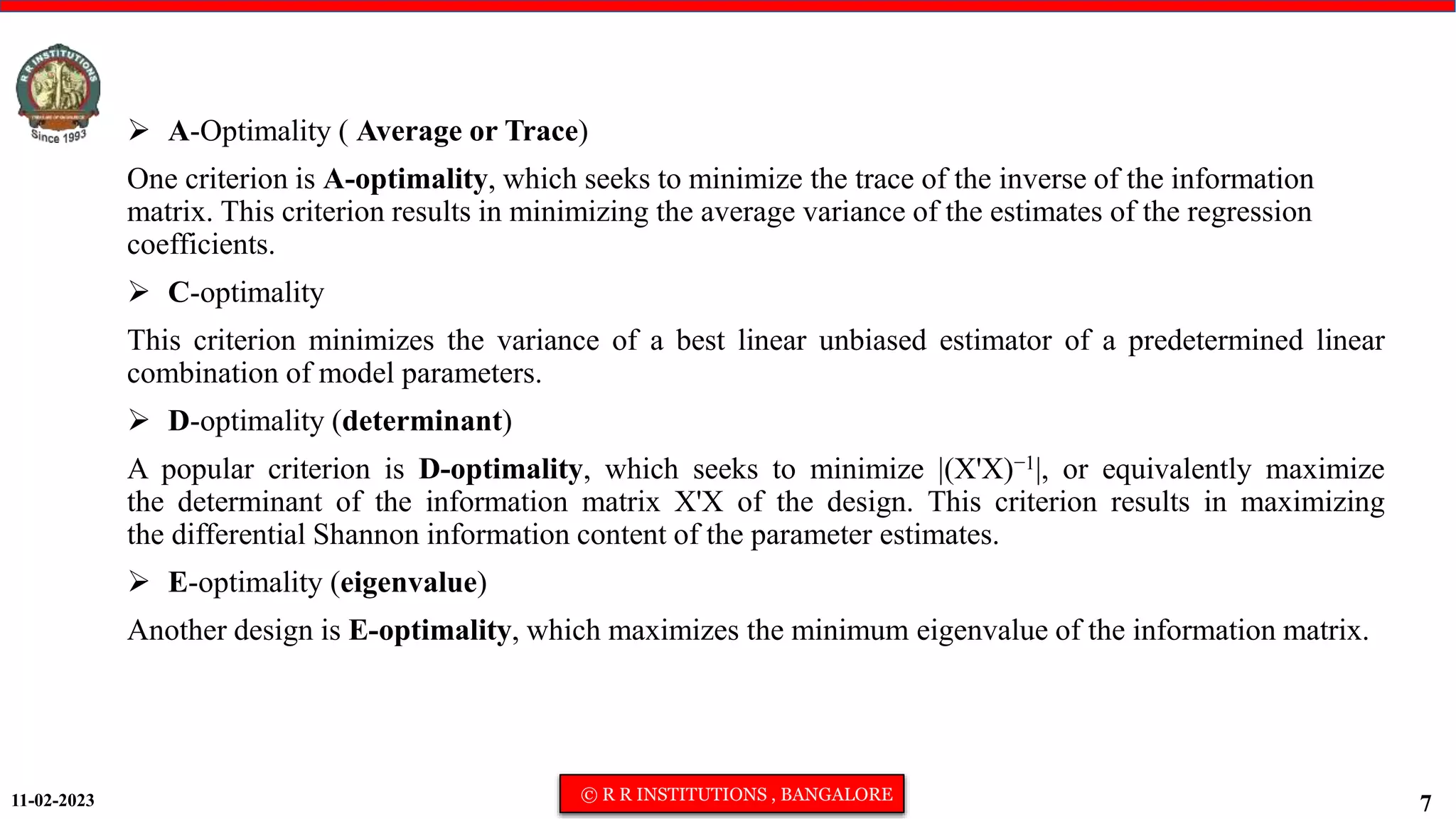 11-02-2023 © R R INSTITUTIONS , BANGALORE
7
 A-Optimality ( Average or Trace)
One criterion is A-optimality, which seeks to minimize the trace of the inverse of the information
matrix. This criterion results in minimizing the average variance of the estimates of the regression
coefficients.
 C-optimality
This criterion minimizes the variance of a best linear unbiased estimator of a predetermined linear
combination of model parameters.
 D-optimality (determinant)
A popular criterion is D-optimality, which seeks to minimize |(X'X)−1|, or equivalently maximize
the determinant of the information matrix X'X of the design. This criterion results in maximizing
the differential Shannon information content of the parameter estimates.
 E-optimality (eigenvalue)
Another design is E-optimality, which maximizes the minimum eigenvalue of the information matrix.
 