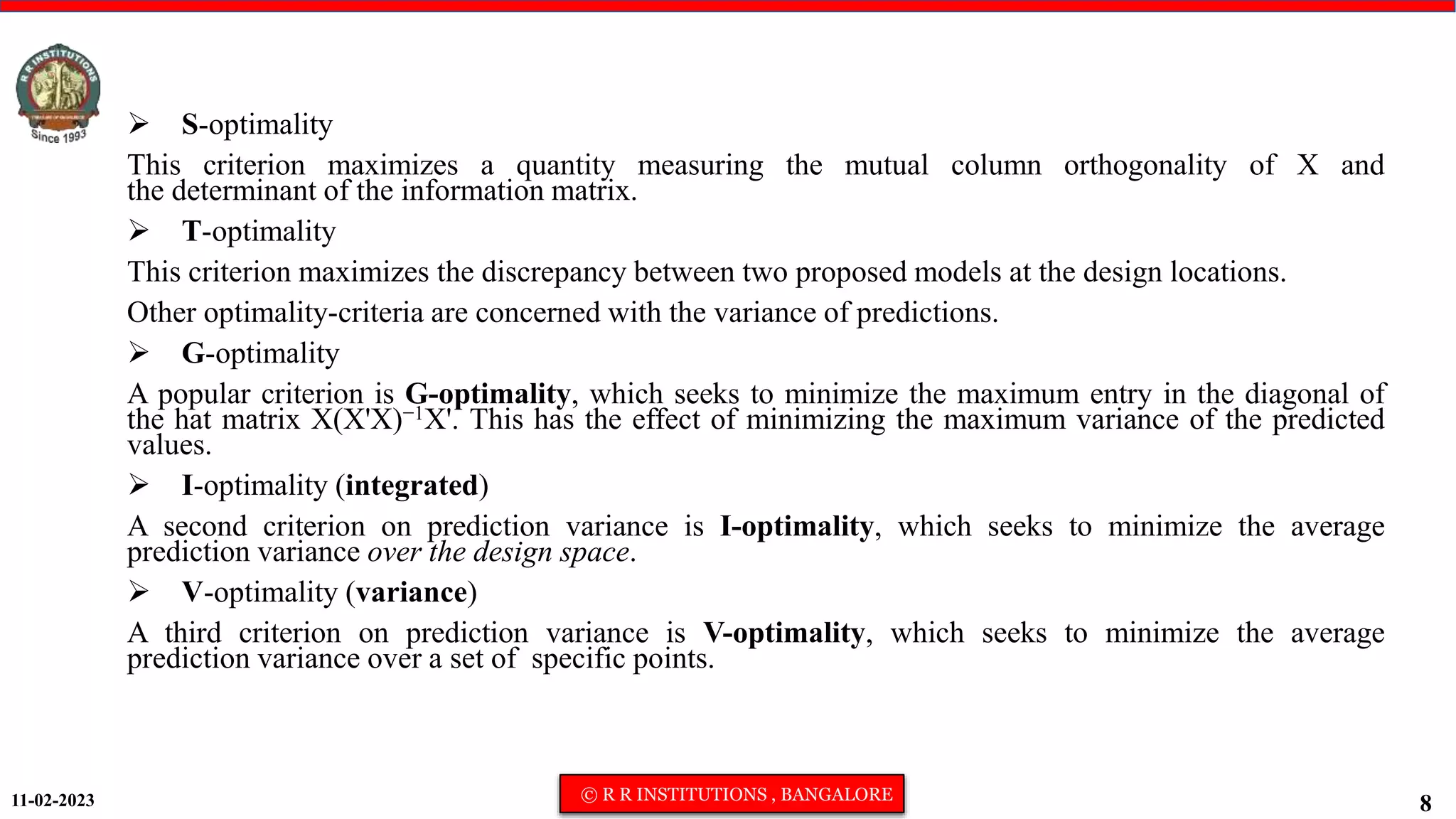 11-02-2023 © R R INSTITUTIONS , BANGALORE
8
 S-optimality
This criterion maximizes a quantity measuring the mutual column orthogonality of X and
the determinant of the information matrix.
 T-optimality
This criterion maximizes the discrepancy between two proposed models at the design locations.
Other optimality-criteria are concerned with the variance of predictions.
 G-optimality
A popular criterion is G-optimality, which seeks to minimize the maximum entry in the diagonal of
the hat matrix X(X'X)−1X'. This has the effect of minimizing the maximum variance of the predicted
values.
 I-optimality (integrated)
A second criterion on prediction variance is I-optimality, which seeks to minimize the average
prediction variance over the design space.
 V-optimality (variance)
A third criterion on prediction variance is V-optimality, which seeks to minimize the average
prediction variance over a set of specific points.
 