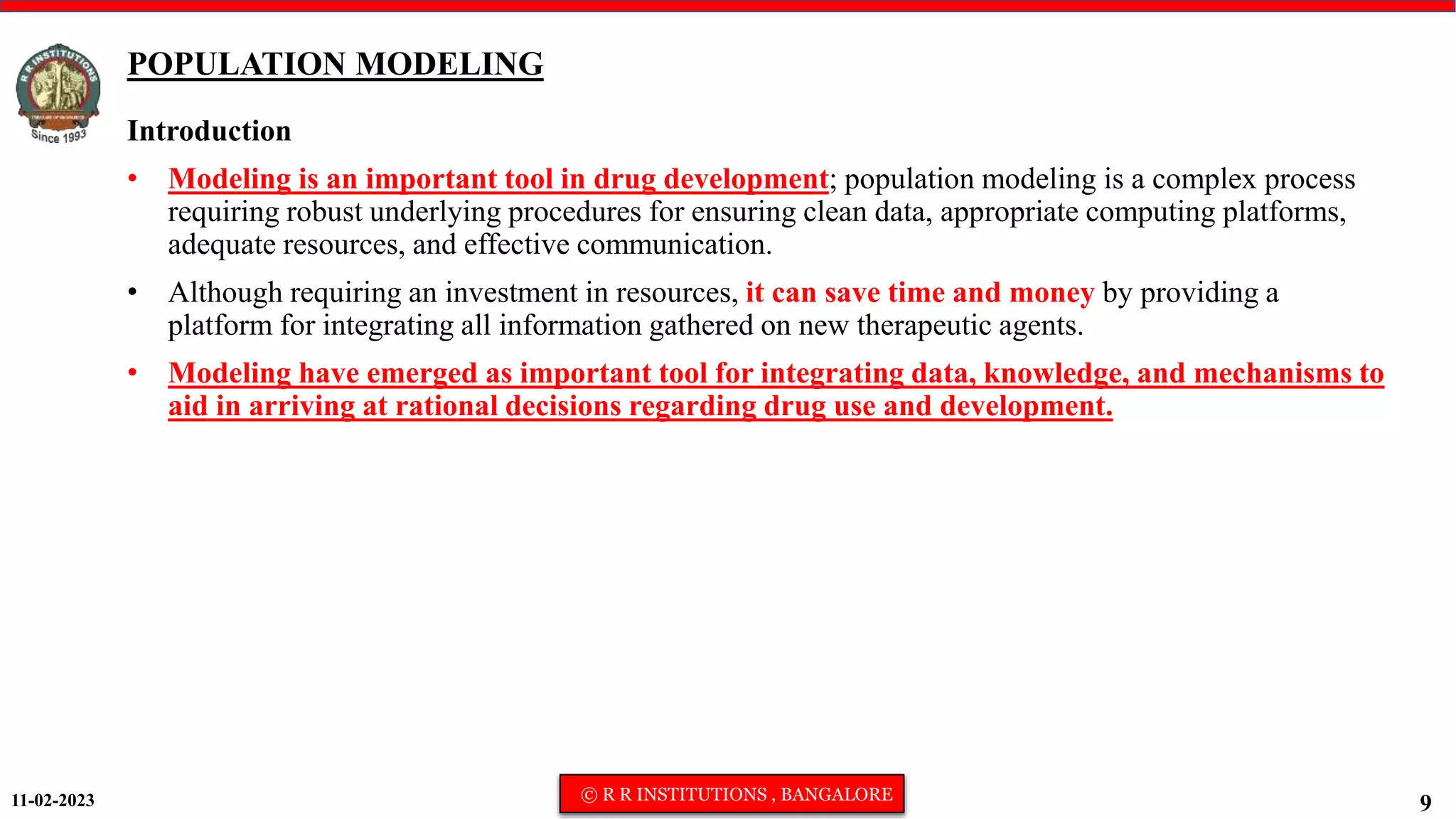 11-02-2023 © R R INSTITUTIONS , BANGALORE
9
POPULATION MODELING
Introduction
• Modeling is an important tool in drug development; population modeling is a complex process
requiring robust underlying procedures for ensuring clean data, appropriate computing platforms,
adequate resources, and effective communication.
• Although requiring an investment in resources, it can save time and money by providing a
platform for integrating all information gathered on new therapeutic agents.
• Modeling have emerged as important tool for integrating data, knowledge, and mechanisms to
aid in arriving at rational decisions regarding drug use and development.
 