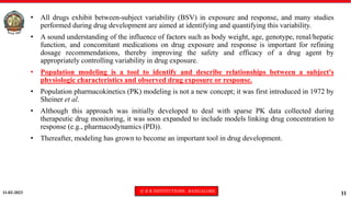 11-02-2023 © R R INSTITUTIONS , BANGALORE
11
• All drugs exhibit between-subject variability (BSV) in exposure and response, and many studies
performed during drug development are aimed at identifying and quantifying this variability.
• A sound understanding of the influence of factors such as body weight, age, genotype, renal/hepatic
function, and concomitant medications on drug exposure and response is important for refining
dosage recommendations, thereby improving the safety and efficacy of a drug agent by
appropriately controlling variability in drug exposure.
• Population modeling is a tool to identify and describe relationships between a subject's
physiologic characteristics and observed drug exposure or response.
• Population pharmacokinetics (PK) modeling is not a new concept; it was first introduced in 1972 by
Sheiner et al.
• Although this approach was initially developed to deal with sparse PK data collected during
therapeutic drug monitoring, it was soon expanded to include models linking drug concentration to
response (e.g., pharmacodynamics (PD)).
• Thereafter, modeling has grown to become an important tool in drug development.
 