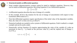 11-02-2023 © R R INSTITUTIONS , BANGALORE
14
 Structural models as differential equations
• Some complex pharmacometrics systems cannot be stated as algebraic equations. However, they
can be stated as differential equations. Rewriting Equation (1) as a differential equation:
• A differential equation describes the rate of change of a variable.
• In this example, dC/dt is the notation for the rate of change of concentration with respect to time
(sometimes abbreviated as C′).
• Note that differential equations require specification of the initial value of the dependent variables.
Here, the value of C at time zero (C0) is Dose/V.
• Numerical methods are needed to solve systems of differential equations. Euler's method is a simple
example and can be easily coded.
• Numerically solving Equation (2) requires approximating the value of the variable (C2) after an
increment in time (t2 – t1) based on the previous value (C1) and the implied rate of change (–
CL/V*C1):
 