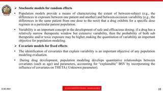 11-02-2023 © R R INSTITUTIONS , BANGALORE
15
 Stochastic models for random effects
• Population models provide a means of characterizing the extent of between-subject (e.g., the
differences in exposure between one patient and another) and between-occasion variability (e.g., the
differences in the same patient from one dose to the next) that a drug exhibits for a specific dose
regimen in a particular patient population.
• Variability is an important concept in the development of safe and efficacious dosing; if a drug has a
relatively narrow therapeutic window but extensive variability, then the probability of both sub
therapeutic and/or toxic exposure may be higher, making the quantitation of variability an important
objective for population modeling.
 Covariate models for fixed effects
• The identification of covariates that explain variability is an important objective of any population
modeling evaluation.
• During drug development, population modeling develops quantitative relationships between
covariates (such as age) and parameters, accounting for “explainable” BSV by incorporating the
influence of covariates on THETA ( Unknown parameter).
 