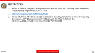 11-02-2023 © R R INSTITUTIONS , BANGALORE
16
REFERENCES
1. Rachel T Johnson, Douglas C Montgometry and Bradley Jones. An Expository Paper on Optimal
Design. Quality Engineering 23(3): 287-301.
2. https://en.wikipedia.org/wiki/Optimal_design
3. Mould DR, Upton RN. Basic concepts in population modeling, simulation, and model-based drug
development. CPT Pharmacometrics Syst Pharmacol. 2012 Sep 26;1(9):e6. doi:
10.1038/psp.2012.4. PMID: 23835886; PMCID: PMC3606044.
 