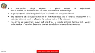 11-02-2023 © R R INSTITUTIONS , BANGALORE
4
• A non-optimal design requires a greater number of experimental
runs to estimate the parameters with the same precision as an optimal design.
• In practical terms, optimal experiments can reduce the costs of experimentation.
• The optimality of a design depends on the statistical model and is assessed with respect to a
statistical criterion, which is related to the variance-matrix of the estimator.
• Specifying an appropriate model and specifying a suitable criterion function both require
understanding of statistical theory and practical knowledge with designing experiments.
 