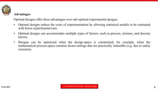 11-02-2023 © R R INSTITUTIONS , BANGALORE
5
Advantages
Optimal designs offer three advantages over sub-optimal experimental designs:
• Optimal designs reduce the costs of experimentation by allowing statistical models to be estimated
with fewer experimental runs.
• Optimal designs can accommodate multiple types of factors, such as process, mixture, and discrete
factors.
• Designs can be optimized when the design-space is constrained, for example, when the
mathematical process-space contains factor-settings that are practically infeasible (e.g. due to safety
concerns).
 