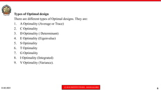 11-02-2023 © R R INSTITUTIONS , BANGALORE
6
Types of Optimal design
There are different types of Optimal designs. They are:
1. A Optimality (Average or Trace)
2. C Optimality
3. D Optimality ( Determinant)
4. E Optimality (Eigenvalue)
5. S Optimality
6. T Optimality
7. G Optimality
8. I Optimality (Integrated)
9. V Optimality (Variance).
 