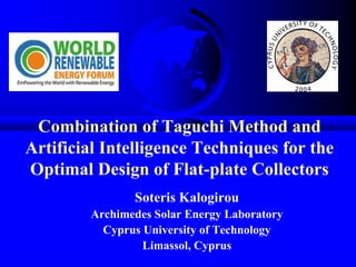 Combination of Taguchi Method and
Artificial Intelligence Techniques for the
Optimal Design of Flat-plate Collectors
Soteris Kalogirou
Archimedes Solar Energy Laboratory
Cyprus University of Technology
Limassol, Cyprus
 