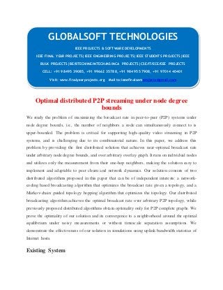 GLOBALSOFT TECHNOLOGIES 
Optimal distributed P2P streaming under node degree 
bounds 
We study the problem of maximizing the broadcast rate in peer-to-peer (P2P) systems under 
node degree bounds, i.e., the number of neighbors a node can simultaneously connect to is 
upper-bounded. The problem is critical for supporting high-quality video streaming in P2P 
systems, and is challenging due to its combinatorial nature. In this paper, we address this 
problem by providing the first distributed solution that achieves near-optimal broadcast rate 
under arbitrary node degree bounds, and over arbitrary overlay graph. It runs on individual nodes 
and utilizes only the measurement from their one-hop neighbors, making the solution easy to 
implement and adaptable to peer churn and network dynamics. Our solution consists of two 
distributed algorithms proposed in this paper that can be of independent interests: a network-coding 
based broadcasting algorithm that optimizes the broadcast rate given a topology, and a 
Markov-chain guided topology hopping algorithm that optimizes the topology. Our distributed 
broadcasting algorithm achieves the optimal broadcast rate over arbitrary P2P topology, while 
previously proposed distributed algorithms obtain optimality only for P2P complete graphs. We 
prove the optimality of our solution and its convergence to a neighborhood around the optimal 
equilibrium under noisy measurements or without timescale separation assumptions. We 
demonstrate the effectiveness of our solution in simulations using uplink bandwidth statistics of 
Internet hosts. 
Existing System 
IEEE PROJECTS & SOFTWARE DEVELOPMENTS 
IEEE FINAL YEAR PROJECTS|IEEE ENGINEERING PROJECTS|IEEE STUDENTS PROJECTS|IEEE 
BULK PROJECTS|BE/BTECH/ME/MTECH/MS/MCA PROJECTS|CSE/IT/ECE/EEE PROJECTS 
CELL: +91 98495 39085, +91 99662 35788, +91 98495 57908, +91 97014 40401 
Visit: www.finalyearprojects.org Mail to:ieeefinalsemprojects@gmail.com 
 