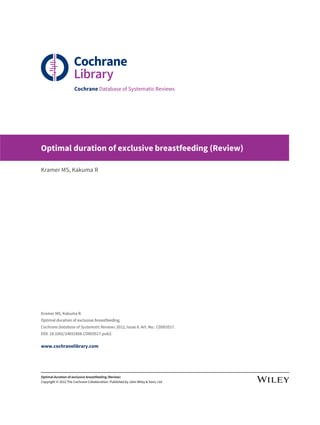 Cochrane Database of Systematic Reviews
Optimal duration of exclusive breastfeeding (Review)
Kramer MS, Kakuma R
Kramer MS, Kakuma R.
Optimal duration of exclusive breastfeeding.
Cochrane Database of Systematic Reviews 2012, Issue 8. Art. No.: CD003517.
DOI: 10.1002/14651858.CD003517.pub2.
www.cochranelibrary.com
Optimal duration of exclusive breastfeeding (Review)
Copyright © 2012 The Cochrane Collaboration. Published by John Wiley & Sons, Ltd.
 