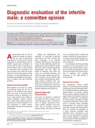 ASRM PAGES



Diagnostic evaluation of the infertile
male: a committee opinion
The Practice Committee of the American Society for Reproductive Medicine
American Society for Reproductive Medicine, Birmingham, Alabama




The purpose of this ASRM Practice Committee report is to provide clinicians with principles and strategies for the evaluation of couples
with male infertility problems. This revised document replaces, ‘‘Report on optimal evaluation of
the infertile male,’’ most recently published in Fertil Steril 2006. (Fertil SterilÒ 2012;98:294–301.                 Use your smartphone
Ó2012 by American Society for Reproductive Medicine.)                                                                 to scan this QR code
Earn online CME credit related to this document at www.asrm.org/elearn                                                and connect to the
                                                                                                                                     discussion forum for
                                                                                                                                     this article now.*
Discuss: You can discuss this article with its authors and with other ASRM members at http://
fertstertforum.com/goldsteinj-diagnostic-evaluation-infertile-male-a-committee-opinion/                * Download a free QR code scanner by searching for “QR
                                                                                                         scanner” in your smartphone’s app store or app marketplace.




A
         pproximately 8% to 15% of                      Ideally, the identiﬁcation and          and is warranted after 6 months for
         couples are unable to conceive            treatment of correctable conditions          couples in which the female partner is
         after one year of unprotected             will improve the male's fertility and        over age 35 years (4). Men having con-
intercourse (1). A male factor is solely           allow conception to be achieved              cerns about their future fertility also
responsible in approximately 20% of                naturally. Detection of certain genetic      merit evaluation.
infertile couples and contributes in               causes of male infertility provides the          At a minimum, the initial screening
another 30% to 40% of couples (2). A               opportunity to inform affected couples       evaluation of the male partner of an
male infertility factor is often deﬁned            about the risk for transmitting genetic      infertile couple should include a repro-
by abnormal semen parameters but                   abnormalities that may affect the            ductive history and analysis of at least
may be present even when the semen                 health of offspring, may affect the          one semen sample. If the initial evalua-
analysis is normal. The purpose of this            chance for successful treatment, and         tion is abnormal, then complete
document is to provide clinicians with             which can help to guide treatment op-        evaluation of the male partner is
principles and strategies for the evalua-          tions. Evaluation of the infertile male      recommended.
tion of couples with male infertility              also is aimed at identifying any under-
problems.                                          lying medical conditions that may
                                                   present as infertility. Some, such as tes-   Reproductive History
GOALS OF EVALUATION                                ticular cancer and pituitary tumors, can     The reproductive history should
                                                   have serious health consequences if not      include: 1) coital frequency and timing;
Male infertility can be due to a variety
                                                   properly diagnosed and treated (3).          2) duration of infertility and prior fertil-
of conditions, many, but not all, of
                                                                                                ity; 3) childhood illnesses and develop-
which can be identiﬁed and treated.
                                                   INDICATIONS FOR                              mental history; 4) systemic medical
When the cause of abnormal semen
                                                   EVALUATION                                   illnesses (such as diabetes mellitus and
parameters cannot be identiﬁed, as is
                                                                                                upper respiratory diseases); 5) previous
true in many patients, the condition is            Evaluation for infertility is indicated
                                                                                                surgery; 6) medications and allergies;
termed idiopathic. Rarely, patients                for couples who fail to achieve a suc-
                                                                                                7) sexual history (including sexually
with normal semen quality may have                 cessful pregnancy after 12 months or
                                                                                                transmitted infections); and 8) expo-
sperm that are either incapable of oo-             more of regular unprotected inter-
                                                                                                sures to gonadal toxins (including
cyte fertilization or harbor genetic               course. Earlier evaluation and treat-
                                                                                                environmental and chemical toxins
abnormalities that prevent normal fetal            ment may be justiﬁed, based on
                                                                                                and heat). A history of previous fertility
development.                                       medical history and physical ﬁndings
                                                                                                does not exclude the possibility of
Received May 15, 2012; accepted May 22, 2012; published online June 13, 2012.                   a newly acquired, secondary, male
No reprints will be available.                                                                  infertility factor. Evaluation is the
Correspondence: Practice Committee, American Society for Reproductive Medicine, 1209 Montgom-
     ery Hwy., Birmingham, AL 35216 (E-mail: jgoldstein@asrm.org).                              same for men with primary infertility
                                                                                                (never having fathered a pregnancy)
Fertility and Sterility® Vol. 98, No. 2, August 2012 0015-0282/$36.00
Copyright ©2012 American Society for Reproductive Medicine, Published by Elsevier Inc.
                                                                                                and secondary infertility (having previ-
doi:10.1016/j.fertnstert.2012.05.033                                                            ously fathered a pregnancy).

294                                                                                                                    VOL. 98 NO. 2 / AUGUST 2012
 