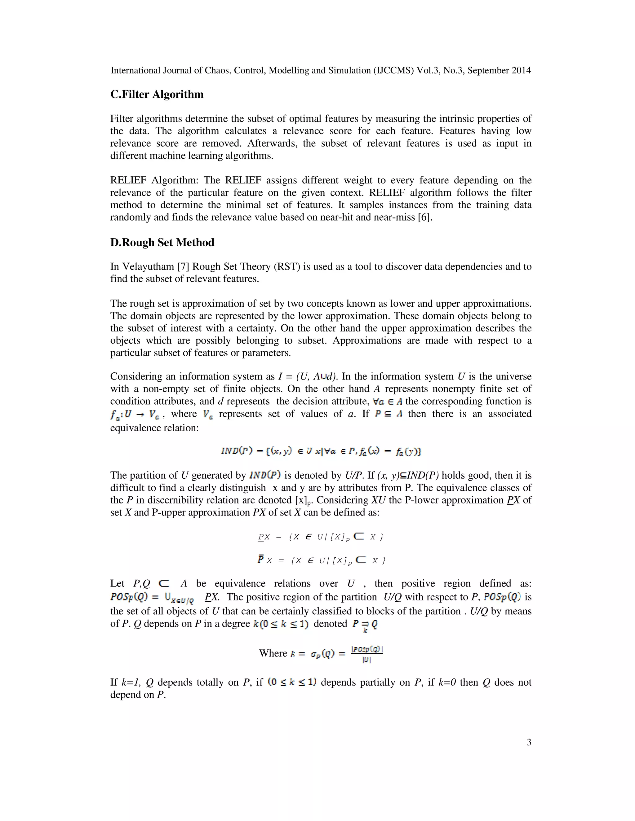 International Journal of Chaos, Control, Modelling and Simulation (IJCCMS) Vol.3, No.3, September 2014 
3 
C.Filter Algorithm 
Filter algorithms determine the subset of optimal features by measuring the intrinsic properties of 
the data. The algorithm calculates a relevance score for each feature. Features having low 
relevance score are removed. Afterwards, the subset of relevant features is used as input in 
different machine learning algorithms. 
RELIEF Algorithm: The RELIEF assigns different weight to every feature depending on the 
relevance of the particular feature on the given context. RELIEF algorithm follows the filter 
method to determine the minimal set of features. It samples instances from the training data 
randomly and finds the relevance value based on near-hit and near-miss [6]. 
D.Rough Set Method 
In Velayutham [7] Rough Set Theory (RST) is used as a tool to discover data dependencies and to 
find the subset of relevant features. 
The rough set is approximation of set by two concepts known as lower and upper approximations. 
The domain objects are represented by the lower approximation. These domain objects belong to 
the subset of interest with a certainty. On the other hand the upper approximation describes the 
objects which are possibly belonging to subset. Approximations are made with respect to a 
particular subset of features or parameters. 
Considering an information system as I = (U, A d). In the information system U is the universe 
with a non-empty set of finite objects. On the other hand A represents nonempty finite set of 
condition attributes, and d represents the decision attribute, the corresponding function is 
, where represents set of values of a. If then there is an associated 
equivalence relation: 
The partition of U generated by is denoted by U/P. If (x, y) IND(P) holds good, then it is 
difficult to find a clearly distinguish x and y are by attributes from P. The equivalence classes of 
the P in discernibility relation are denoted [x]p. Considering XU the P-lower approximation PX of 
set X and P-upper approximation PX of set X can be defined as: 
PX = {X ∈ U|[X]p X } 
X = {X ∈ U|[X]p X } 
Let P,Q A be equivalence relations over U , then positive region defined as: 
PX. The positive region of the partition U/Q with respect to P, is 
the set of all objects of U that can be certainly classified to blocks of the partition . U/Q by means 
of P. Q depends on P in a degree denoted 
Where 
If k=1, Q depends totally on P, if depends partially on P, if k=0 then Q does not 
depend on P. 
 
