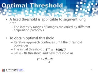 • A fixed threshold is applicable to segment lung 
area 
– The intensity ranges of images are varied by different 
acquisition protocols 
• To obtain optimal threshold 
– Iterative approach continues until the threshold 
converges 
– The initial threshold : 
– is i th threshold and new threshold as 
11 
T(0)  500HU 
    
T 
( i 1) 
o b 2 
 
(i) T 
 