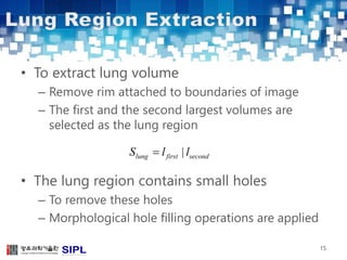 • To extract lung volume 
– Remove rim attached to boundaries of image 
– The first and the second largest volumes are 
selected as the lung region 
• The lung region contains small holes 
– To remove these holes 
– Morphological hole filling operations are applied 
15 
Slung  l first | lsecond 
 