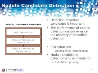 • Detection of nodule 
candidates is important 
• The performance of nodule 
detection system relies on 
the accuracy of candidate 
detection 
• ROI extraction 
– Optimal multi-thresholding 
• Nodule candidates 
detection and segmentation 
– Rule-based pruning 
21 
 