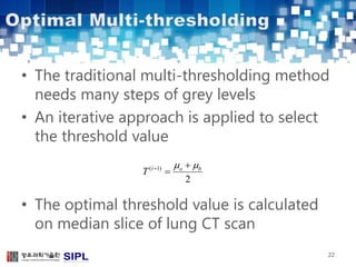 • The traditional multi-thresholding method 
needs many steps of grey levels 
• An iterative approach is applied to select 
the threshold value 
    
i o b T 
• The optimal threshold value is calculated 
on median slice of lung CT scan 
22 
( 1) 
2 
 
 