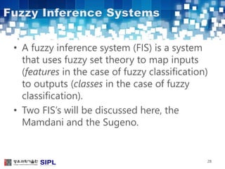 • A fuzzy inference system (FIS) is a system 
that uses fuzzy set theory to map inputs 
(features in the case of fuzzy classification) 
to outputs (classes in the case of fuzzy 
classification). 
• Two FIS’s will be discussed here, the 
Mamdani and the Sugeno. 
28 
 
