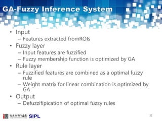 • Input 
– Features extracted fromROIs 
• Fuzzy layer 
– Input features are fuzzified 
– Fuzzy membership function is optimized by GA 
• Rule layer 
– Fuzzified features are combined as a optimal fuzzy 
rule 
– Weight matrix for linear combination is optimized by 
GA 
• Output 
– Defuzzifipication of optimal fuzzy rules 
32 
 