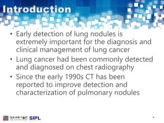 • Early detection of lung nodules is 
extremely important for the diagnosis and 
clinical management of lung cancer 
• Lung cancer had been commonly detected 
and diagnosed on chest radiography 
• Since the early 1990s CT has been 
reported to improve detection and 
characterization of pulmonary nodules 
4 
 