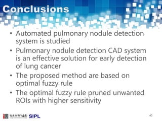 • Automated pulmonary nodule detection 
system is studied 
• Pulmonary nodule detection CAD system 
is an effective solution for early detection 
of lung cancer 
• The proposed method are based on 
optimal fuzzy rule 
• The optimal fuzzy rule pruned unwanted 
ROIs with higher sensitivity 
40 
 