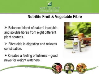 Nutrilite Fruit & Vegetable Fibre

 Balanced blend of natural insoluble
and soluble fibres from eight different
plant sources.
 Fibre aids in digestion and relieves
constipation.
 Creates a feeling of fullness – good
news for weight watchers.
 