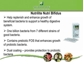 Nutrilite Nutri Bifidus
 Help replenish and enhance growth of
beneficial bacteria to support a healthy digestive
system.
 One billion bacteria from 7 different strains of
good bacteria.
 Contains prebiotic FOS that enhances growth
of probiotic bacteria.
 Dual coating – provides protection to probiotic
bacteria.
 