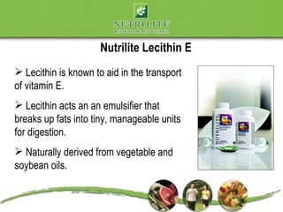 Nutrilite Lecithin E
 Lecithin is known to aid in the transport
of vitamin E.
 Lecithin acts an an emulsifier that
breaks up fats into tiny, manageable units
for digestion.
 Naturally derived from vegetable and
soybean oils.
 