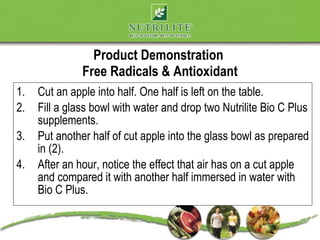 Product Demonstration
               Free Radicals & Antioxidant
1.   Cut an apple into half. One half is left on the table.
2.   Fill a glass bowl with water and drop two Nutrilite Bio C Plus
     supplements.
3.   Put another half of cut apple into the glass bowl as prepared
     in (2).
4.   After an hour, notice the effect that air has on a cut apple
     and compared it with another half immersed in water with
     Bio C Plus.
 