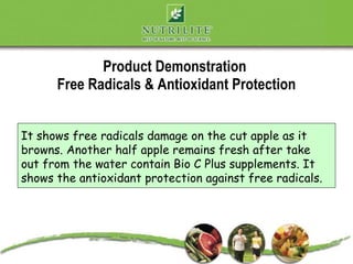 Product Demonstration
      Free Radicals & Antioxidant Protection


It shows free radicals damage on the cut apple as it
browns. Another half apple remains fresh after take
out from the water contain Bio C Plus supplements. It
shows the antioxidant protection against free radicals.
 