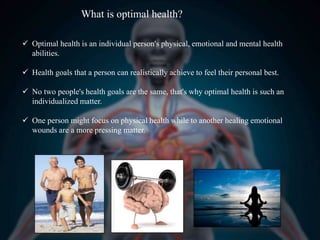 What is optimal health?
 Optimal health is an individual person's physical, emotional and mental health
abilities.
 Health goals that a person can realistically achieve to feel their personal best.
 No two people's health goals are the same, that's why optimal health is such an
individualized matter.
 One person might focus on physical health while to another healing emotional
wounds are a more pressing matter.
 