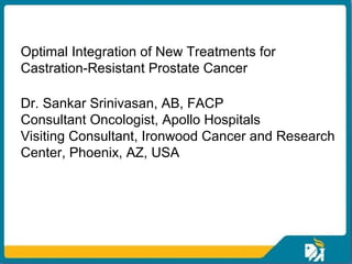 Optimal Integration of New Treatments for
Castration-Resistant Prostate Cancer

Dr. Sankar Srinivasan, AB, FACP
Consultant Oncologist, Apollo Hospitals
Visiting Consultant, Ironwood Cancer and Research
Center, Phoenix, AZ, USA
 