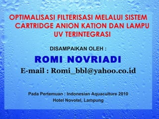OPTIMALISASI FILTERISASI MELALUI SISTEM
 CARTRIDGE ANION KATION DAN LAMPU
           UV TERINTEGRASI
              DISAMPAIKAN OLEH :

       ROMI NOVRIADI
   E-mail : Romi_bbl@yahoo.co.id


     Pada Pertemuan : Indonesian Aquaculture 2010
               Hotel Novotel, Lampung
 