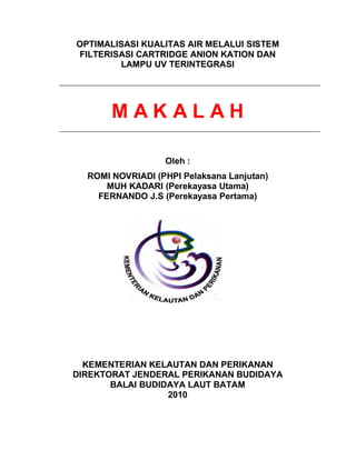 OPTIMALISASI KUALITAS AIR MELALUI SISTEM
FILTERISASI CARTRIDGE ANION KATION DAN
        LAMPU UV TERINTEGRASI




       MAKALAH

                  Oleh :
  ROMI NOVRIADI (PHPI Pelaksana Lanjutan)
      MUH KADARI (Perekayasa Utama)
    FERNANDO J.S (Perekayasa Pertama)




  KEMENTERIAN KELAUTAN DAN PERIKANAN
DIREKTORAT JENDERAL PERIKANAN BUDIDAYA
       BALAI BUDIDAYA LAUT BATAM
                  2010
 