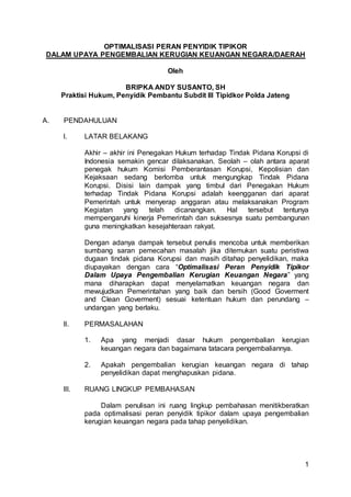 1
OPTIMALISASI PERAN PENYIDIK TIPIKOR
DALAM UPAYA PENGEMBALIAN KERUGIAN KEUANGAN NEGARA/DAERAH
Oleh
BRIPKA ANDY SUSANTO, SH
Praktisi Hukum, Penyidik Pembantu Subdit III Tipidkor Polda Jateng
A. PENDAHULUAN
I. LATAR BELAKANG
Akhir – akhir ini Penegakan Hukum terhadap Tindak Pidana Korupsi di
Indonesia semakin gencar dilaksanakan. Seolah – olah antara aparat
penegak hukum Komisi Pemberantasan Korupsi, Kepolisian dan
Kejaksaan sedang berlomba untuk mengungkap Tindak Pidana
Korupsi. Disisi lain dampak yang timbul dari Penegakan Hukum
terhadap Tindak Pidana Korupsi adalah keengganan dari aparat
Pemerintah untuk menyerap anggaran atau melaksanakan Program
Kegiatan yang telah dicanangkan. Hal tersebut tentunya
mempengaruhi kinerja Pemerintah dan suksesnya suatu pembangunan
guna meningkatkan kesejahteraan rakyat.
Dengan adanya dampak tersebut penulis mencoba untuk memberikan
sumbang saran pemecahan masalah jika ditemukan suatu peristiwa
dugaan tindak pidana Korupsi dan masih ditahap penyelidikan, maka
diupayakan dengan cara “Optimalisasi Peran Penyidik Tipikor
Dalam Upaya Pengembalian Kerugian Keuangan Negara” yang
mana diharapkan dapat menyelamatkan keuangan negara dan
mewujudkan Pemerintahan yang baik dan bersih (Good Goverment
and Clean Goverment) sesuai ketentuan hukum dan perundang –
undangan yang berlaku.
II. PERMASALAHAN
1. Apa yang menjadi dasar hukum pengembalian kerugian
keuangan negara dan bagaimana tatacara pengembaliannya.
2. Apakah pengembalian kerugian keuangan negara di tahap
penyelidikan dapat menghapuskan pidana.
III. RUANG LINGKUP PEMBAHASAN
Dalam penulisan ini ruang lingkup pembahasan menitikberatkan
pada optimalisasi peran penyidik tipikor dalam upaya pengembalian
kerugian keuangan negara pada tahap penyelidikan.
 