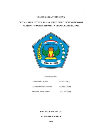i
i
LOMBA KARYA TULIS SISWA
OPTIMALISASI POTENSI TAMAN JURUG GUWO LUWENG SEBAGAI
ALTERNATIF DESTINASI WISATA DI KABUPATEN BLITAR
Diusulkan oleh:
Adelia Dewi Masita (12107/2014)
Akhira Maulidio Firdaza (12115 /2014)
Bellatrix Indah Pratiwi (12165/2014)
SMA NEGERI 1 TALUN
KABUPATEN BLITAR
2015
 
