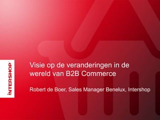 Visie op de veranderingen in de
wereld van B2B Commerce
Robert de Boer, Sales Manager Benelux, Intershop
 