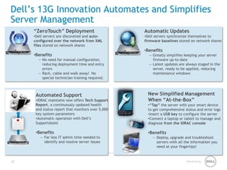 Marketing 
Dell’s 13G Innovation Automates and Simplifies Server Management 
22 
“ZeroTouch” Deployment 
• 
Dell servers are discovered and auto- configured over the network from XML files stored on network shares 
• 
Benefits 
— 
No need for manual configuration, reducing deployment time and entry errors 
— 
Rack, cable and walk away! No special technician training required. 
Automatic Updates 
• 
Dell servers synchronize themselves to firmware baselines stored on network shares 
• 
Benefits 
— 
Greatly simplifies keeping your server firmware up-to-date 
— 
Latest updates are always staged in the server, ready to be applied, reducing maintenance windows 
Automated Support 
• 
iDRAC maintains now offers Tech Support Report, a continuously updated health and status report that monitors over 5,000 key system parameters 
• 
Automatic operation with Dell’s SupportAssist 
• 
Benefits 
— 
Far less IT admin time needed to identify and resolve server issues 
New Simplified Management When “At-the-Box” 
• 
“Tap” the server with your smart device to get comprehensive status and error logs 
• 
Insert a USB key to configure the server 
• 
Connect a laptop or tablet to manage and diagnose from the iDRAC console 
•Benefits 
—Deploy, upgrade and troubleshoot servers with all the information you need at your fingertips!  