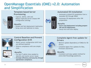 Marketing 
OpenManage Essentials (OME) v2.0: Automation and Simplification 
Automated OS Installation 
• 
Automate scripted OS installation from a bootable ISO through iDRAC 
• 
Automate OS deployment after HW preparation. 
• 
Benefits 
— 
End to end deployment including prepare HW and OS deployment. 
— 
Setup once and auto deploy 
Control Baseline and Prevent Configuration Drift 
• 
Detect server configuration drift from pre-defined baseline. 
• 
Enforce compliance with one simple click. 
• 
Benefits 
— 
Far less IT admin time needed to identify and resolve server issues 
— 
Increase efficiency and security through operational compliance. 
Complete Agent-free update for Drivers 
• 
Remove update dependency of OMSA for OS drivers. 
• 
Complete Agent-free updates for Bios, Firmware and Drivers 
•Benefits 
—Consistent and easy update method for entire Dell PowerEdge platforms. 
Template-based Server Provisioning 
• 
Capture, define, edit and deploy/replicate server/chassis HW configuration settings 
• 
Benefits 
— 
Simple and fast deployment/replication. 
— 
Setup once and replicate to many. 
23 
 