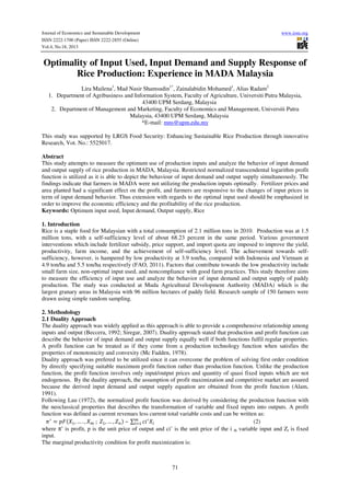 Journal of Economics and Sustainable Development
ISSN 2222-1700 (Paper) ISSN 2222-2855 (Online)
Vol.4, No.18, 2013

www.iiste.org

Optimality of Input Used, Input Demand and Supply Response of
Rice Production: Experience in MADA Malaysia
Lira Mailena1, Mad Nasir Shamsudin1*, Zainalabidin Mohamed1, Alias Radam2
1. Department of Agribusiness and Information System, Faculty of Agriculture, Universiti Putra Malaysia,
43400 UPM Serdang, Malaysia
2. Department of Management and Marketing, Faculty of Economics and Management, Universiti Putra
Malaysia, 43400 UPM Serdang, Malaysia
*E-mail: mns@upm.edu.my
This study was supported by LRGS Food Security: Enhancing Sustainable Rice Production through innovative
Research, Vot. No.: 5525017.
Abstract
This study attempts to measure the optimum use of production inputs and analyze the behavior of input demand
and output supply of rice production in MADA, Malaysia. Restricted normalized transcendental logarithm profit
function is utilized as it is able to depict the behaviour of input demand and output supply simultaneously. The
findings indicate that farmers in MADA were not utilizing the production inputs optimally. Fertilizer prices and
area planted had a significant effect on the profit, and farmers are responsive to the changes of input prices in
term of input demand behavior. Thus extension with regards to the optimal input used should be emphasized in
order to improve the economic efficiency and the profitability of the rice production.
Keywords: Optimum input used, Input demand, Output supply, Rice
1. Introduction
Rice is a staple food for Malaysian with a total consumption of 2.1 million tons in 2010. Production was at 1.5
million tons, with a self-sufficiency level of about 68.23 percent in the same period. Various government
interventions which include fertilizer subsidy, price support, and import quota are imposed to improve the yield,
productivity, farm income, and the achievement of self-sufficiency level. The achievement towards selfsufficiency, however, is hampered by low productivity at 3.9 ton/ha, compared with Indonesia and Vietnam at
4.9 ton/ha and 5.5 ton/ha respectively (FAO, 2011). Factors that contribute towards the low productivity include
small farm size, non-optimal input used, and noncompliance with good farm practices. This study therefore aims
to measure the efficiency of input use and analyze the behavior of input demand and output supply of paddy
production. The study was conducted at Muda Agricultural Development Authority (MADA) which is the
largest granary areas in Malaysia with 96 million hectares of paddy field. Research sample of 150 farmers were
drawn using simple random sampling.
2. Methodology
2.1 Duality Approach
The duality approach was widely applied as this approach is able to provide a comprehensive relationship among
inputs and output (Beccera, 1992; Siregar, 2007). Duality approach stated that production and profit function can
describe the behavior of input demand and output supply equally well if both functions fulfil regular properties.
A profit function can be treated as if they come from a production technology function when satisfies the
properties of monotonicity and convexity (Mc Fadden, 1978).
Duality approach was prefered to be utilized since it can overcome the problem of solving first order condition
by directly specifying suitable maximum profit function rather than production function. Unlike the production
function, the profit function involves only input/output prices and quantity of quasi fixed inputs which are not
endogenous. By the duality approach, the assumption of profit maximization and competitive market are assured
because the derived input demand and output supply equation are obtained from the profit function (Alam,
1991).
Following Lau (1972), the normalized profit function was derived by considering the production function with
the neoclassical properties that describes the transformation of variable and fixed inputs into outputs. A profit
function was defined as current revenues less current total variable costs and can be written as:
=
, … . , 	;	 , … ,
	–	∑
(2)
where π’ is profit, p is the unit price of output and ci’ is the unit price of the i th variable input and Zt is fixed
input.
The marginal productivity condition for profit maximization is:

71

 