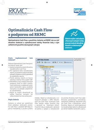 Optimalizácia Cash Flow
s podporou od RKMC
Optimalizácia Cash Flow s podporou od RKMC
Optimalizácia Cash Flow s použitím riešenia od RKMC má za cieľ
detailne sledovať a vyhodnocovať všetky finančné toky a tým
zefektívniť použitie dostupných zdrojov
Prečo implementovať toto
riešenie?
Riešenie Optimalizácie Cash Flow ponú-
ka riešenie vtedy, keď:
•• Spoločnosťpoužívavlastnúštruktúru
manažérskeho Cash Flow.
•• Pre naplnenie tohto manažérskeho
reportu je potrebné analyzovať každú
transakciuosobitnearučnejupremietnuť
do výsledného reportu.
•• Proces prípravy reportu je časovo
náročný a riešený mimo systém SAP.
•• Identifikácia,resp.analýzaúčtovných
predpisov, ktoré sa viažu k jednot-
livým príjmovým a výdajovým pred-
pisom bankového výpisu prebieha
manuálne a na základe subjektívne-
ho vyhodnotenia.
•• Report je možné aktualizovať po
každej finančnej transakcii len
vďaka dodatočnej manuálnej práci.
Popis riešenia
Riešenie je určené pre spoločnosti,
ktoré požadujú sledovanie priame-
ho Cash Flow v prostredí SAP. Daný re-
port je manažérsky a používa priamu
metódu. Report je odvodzovaný z ex-
istujúcich dokladov v SAPe relevant-
ných pre Cash Flow. Funkčnosť Cash
Flow sleduje všetky finančné toky
v závislosti na finančných účtoch.
Finančné toky sú sledované v závislosti
od príjmov a výdajov a odvodzované
do presnej štruktúry Cash Flow zade-
finovanej spoločnosťou automaticky.
Spoločnosť zadefinuje relevantné účty
pre Cash Flow k jednotlivým uzlom
štruktúry. Report je možné generovať
na mesačnej báze alebo ho aktualizovať
po nahratí každého bankového výpisu.
Efektívnejšienakladanie
sfiremnýmizdrojmivďaka
presnejznalostiaktuálnej
situácieaočakávaných
udalostí.
Používateľské menu
pre Cash Flow
 